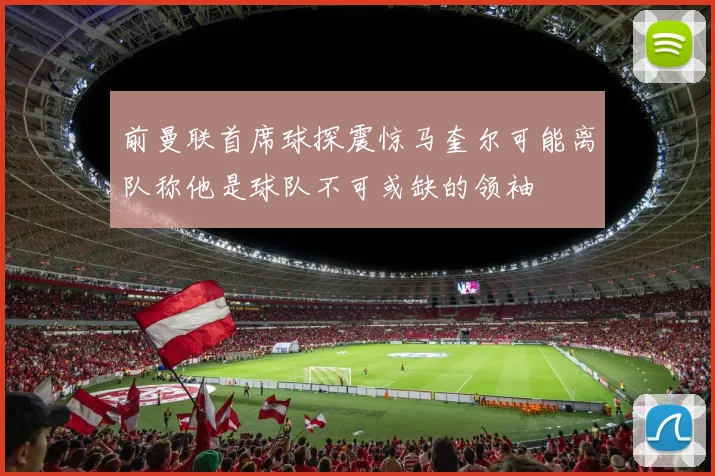前曼联首席球探震惊马奎尔可能离队称他是球队不可或缺的领袖