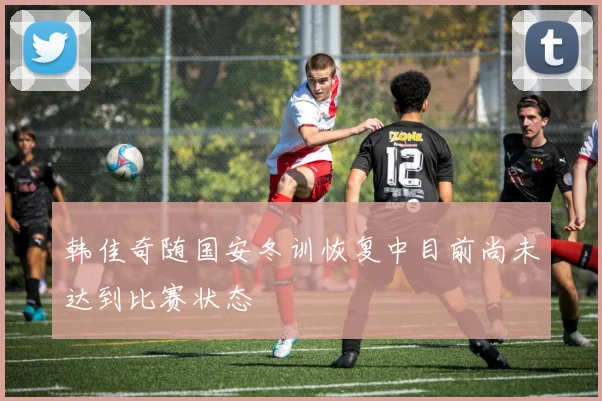 韩佳奇随国安冬训恢复中目前尚未达到比赛状态