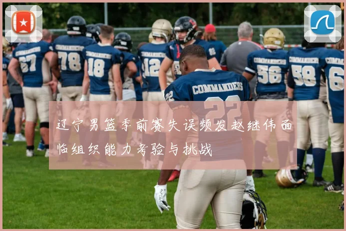 辽宁男篮季前赛失误频发赵继伟面临组织能力考验与挑战
