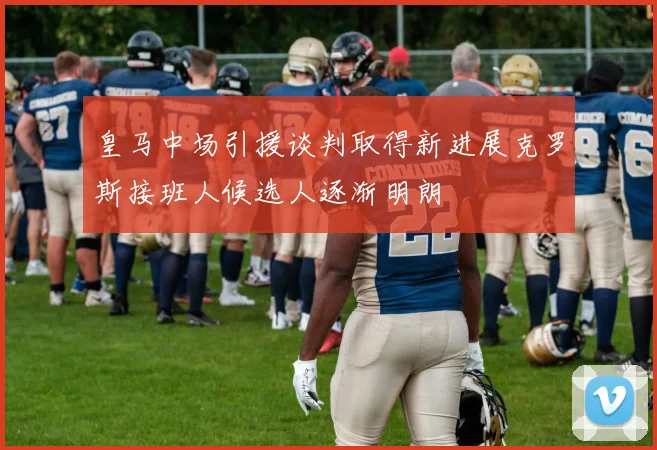 皇马中场引援谈判取得新进展克罗斯接班人候选人逐渐明朗