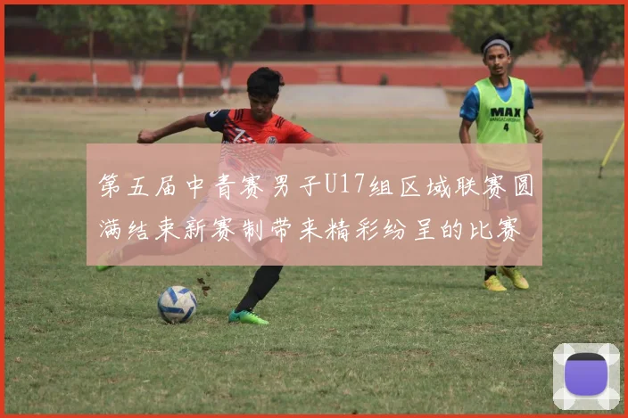 第五届中青赛男子U17组区域联赛圆满结束新赛制带来精彩纷呈的比赛体验
