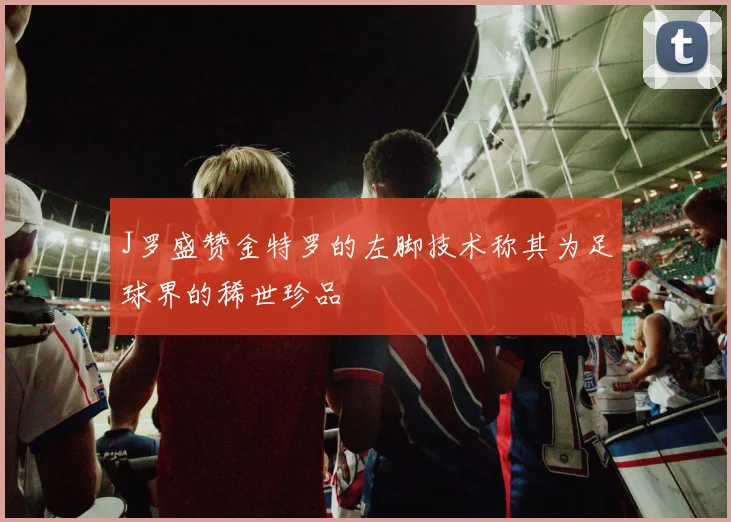 J罗盛赞金特罗的左脚技术称其为足球界的稀世珍品