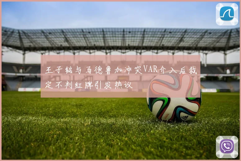 王子铭与马德鲁加冲突VAR介入后裁定不判红牌引发热议