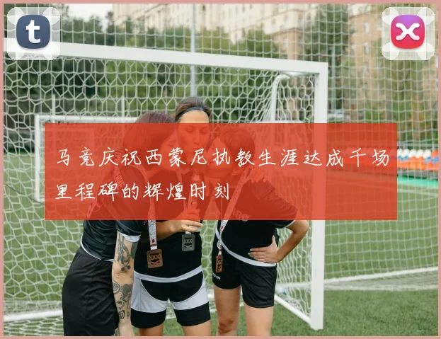 马竞庆祝西蒙尼执教生涯达成千场里程碑的辉煌时刻