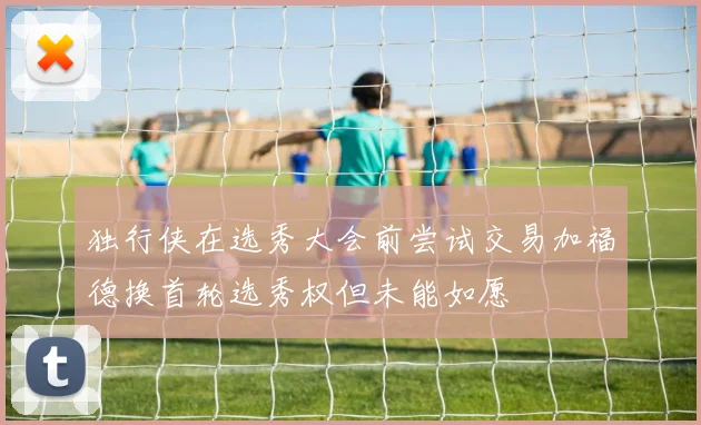 独行侠在选秀大会前尝试交易加福德换首轮选秀权但未能如愿
