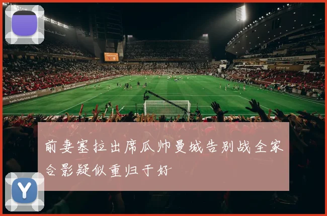 前妻塞拉出席瓜帅曼城告别战全家合影疑似重归于好