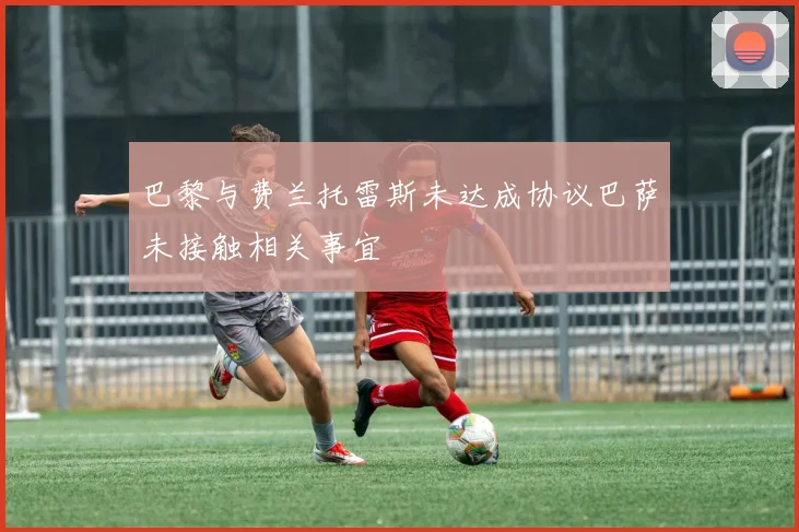巴黎与费兰托雷斯未达成协议巴萨未接触相关事宜
