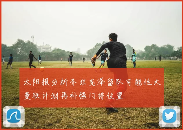 太阳报分析齐尔克泽留队可能性大曼联计划再补强门将位置