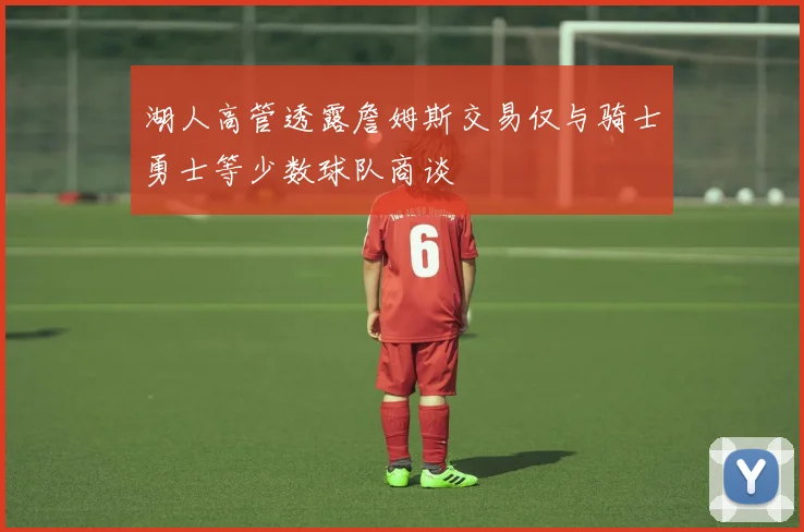 湖人高管透露詹姆斯交易仅与骑士勇士等少数球队商谈