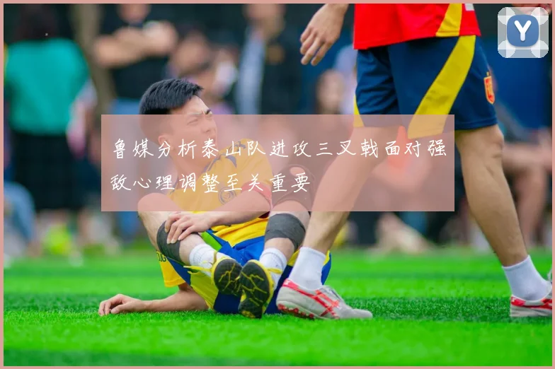 鲁媒分析泰山队进攻三叉戟面对强敌心理调整至关重要