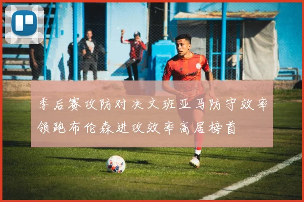 季后赛攻防对决文班亚马防守效率领跑布伦森进攻效率高居榜首