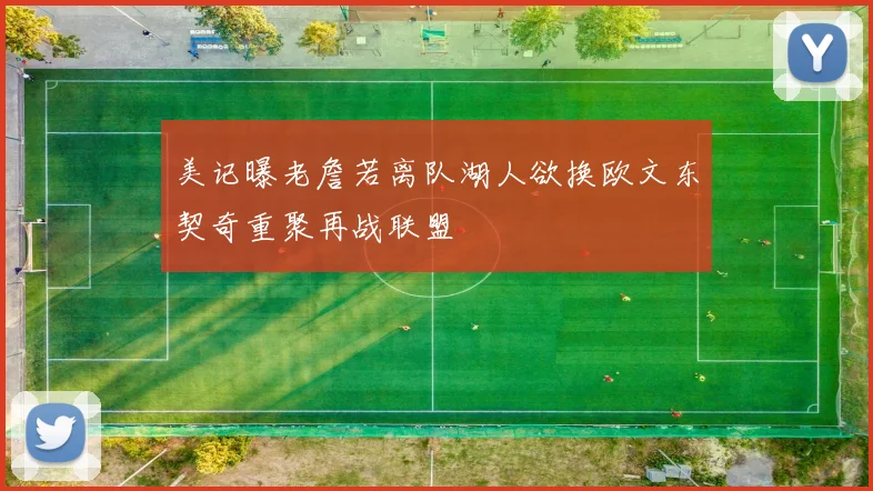 美记曝老詹若离队湖人欲换欧文东契奇重聚再战联盟