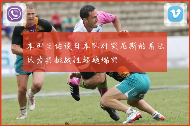 本田圭佑谈日本队对突尼斯的看法认为其挑战性超越瑞典
