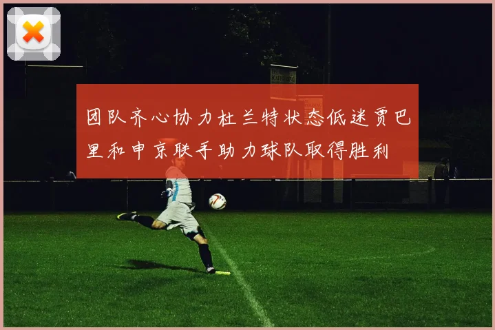 团队齐心协力杜兰特状态低迷贾巴里和申京联手助力球队取得胜利