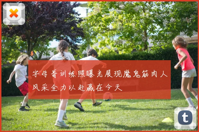 字母哥训练照曝光展现魔鬼筋肉人风采全力以赴赢在今天