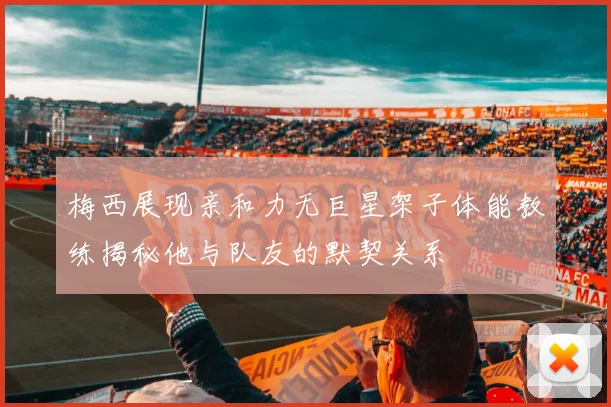梅西展现亲和力无巨星架子体能教练揭秘他与队友的默契关系