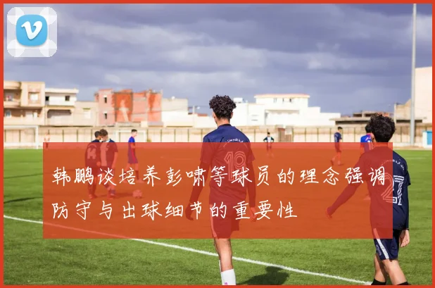 韩鹏谈培养彭啸等球员的理念强调防守与出球细节的重要性