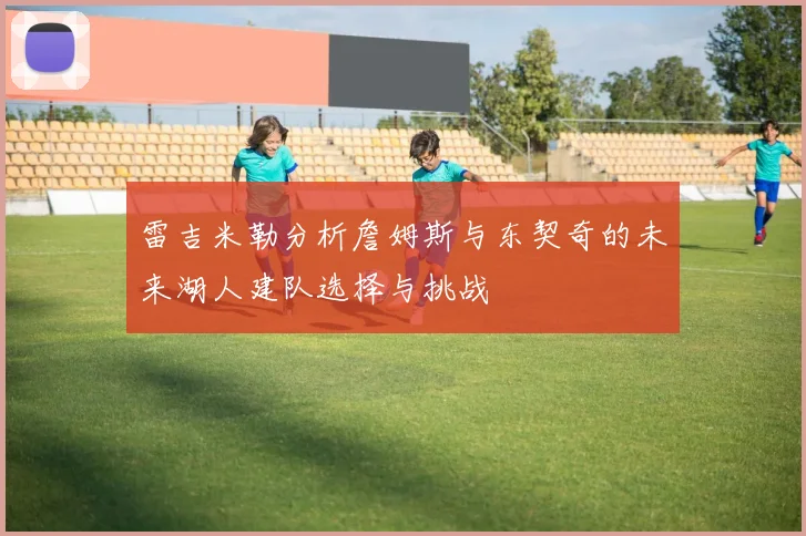 雷吉米勒分析詹姆斯与东契奇的未来湖人建队选择与挑战