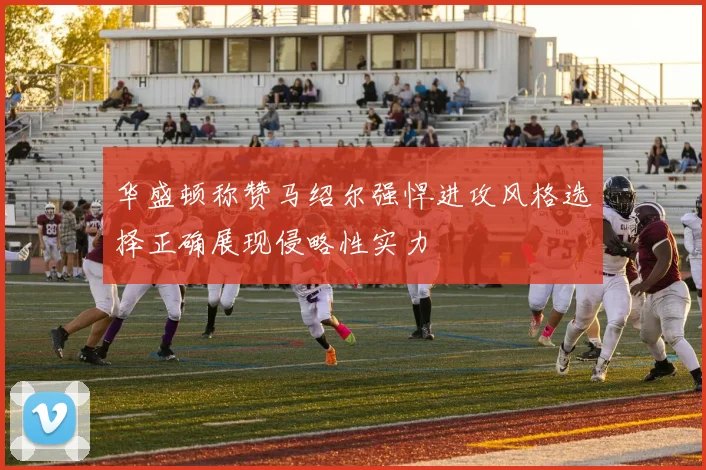华盛顿称赞马绍尔强悍进攻风格选择正确展现侵略性实力