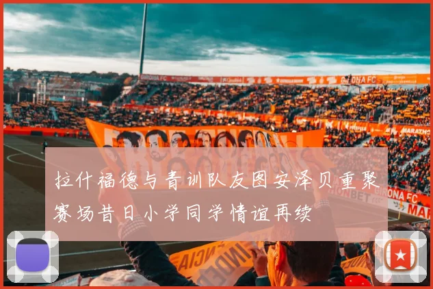 拉什福德与青训队友图安泽贝重聚赛场昔日小学同学情谊再续