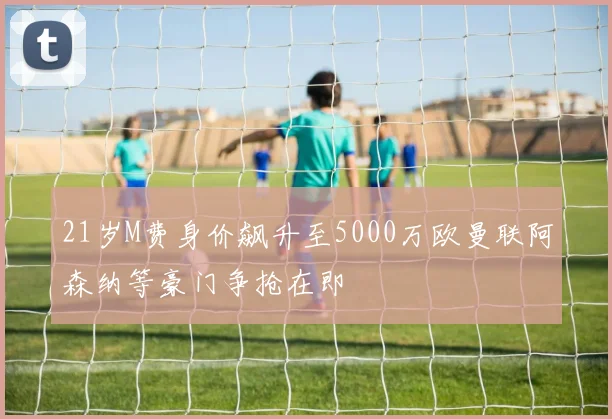 21岁M费身价飙升至5000万欧曼联阿森纳等豪门争抢在即
