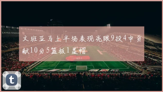 文班亚马上半场表现亮眼9投4中贡献10分5篮板1盖帽