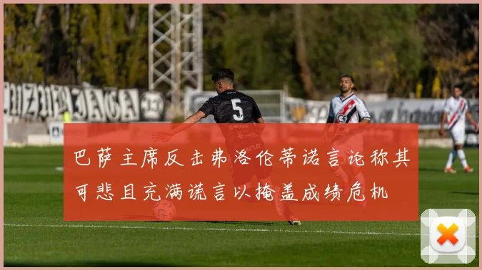 巴萨主席反击弗洛伦蒂诺言论称其可悲且充满谎言以掩盖成绩危机
