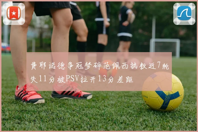 费耶诺德争冠梦碎范佩西执教近7轮失11分被PSV拉开13分差距