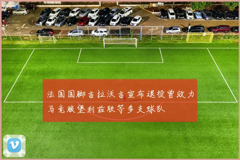 法国国脚吉拉沃吉宣布退役曾效力马竞狼堡利兹联等多支球队