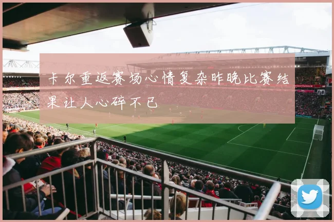 卡尔重返赛场心情复杂昨晚比赛结果让人心碎不已