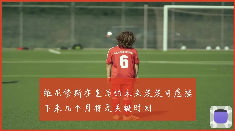 维尼修斯在皇马的未来岌岌可危接下来几个月将是关键时刻