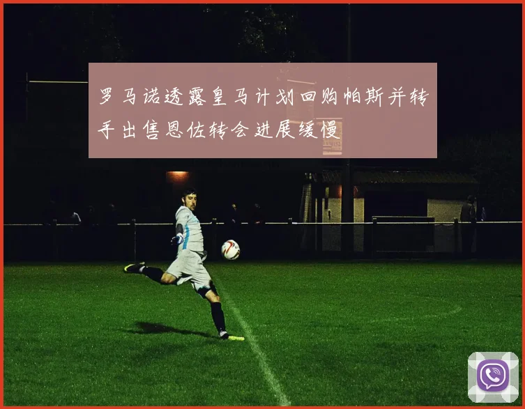 罗马诺透露皇马计划回购帕斯并转手出售恩佐转会进展缓慢