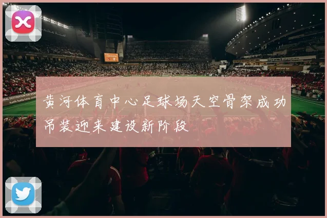 黄河体育中心足球场天空骨架成功吊装迎来建设新阶段
