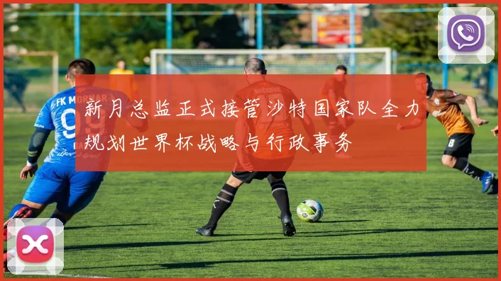 新月总监正式接管沙特国家队全力规划世界杯战略与行政事务