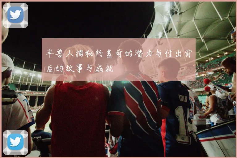 半兽人揭秘约基奇的潜力与付出背后的故事与成就