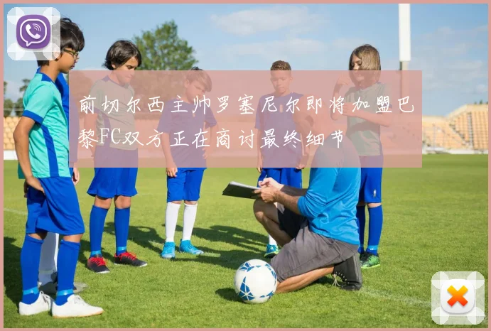 前切尔西主帅罗塞尼尔即将加盟巴黎FC双方正在商讨最终细节