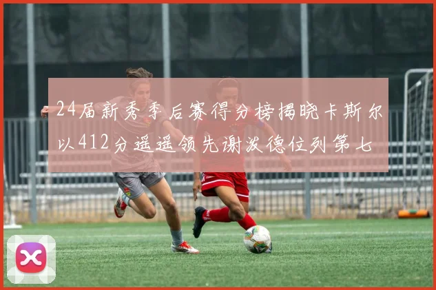24届新秀季后赛得分榜揭晓卡斯尔以412分遥遥领先谢泼德位列第七