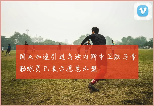 国米加速引进乌迪内斯中卫欧马索勒球员已表示愿意加盟