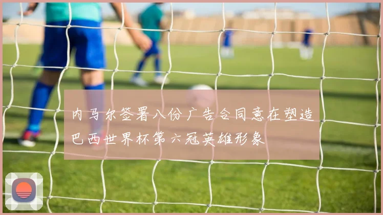内马尔签署八份广告合同意在塑造巴西世界杯第六冠英雄形象