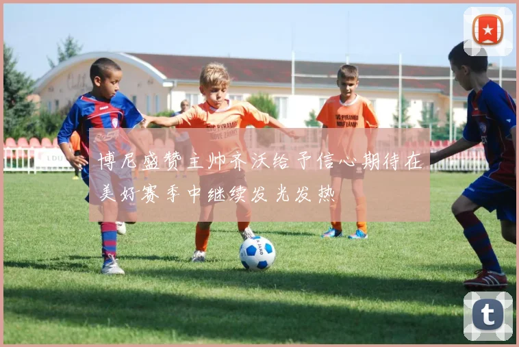 博尼盛赞主帅齐沃给予信心期待在美好赛季中继续发光发热