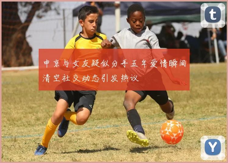 申京与女友疑似分手五年爱情瞬间清空社交动态引发热议