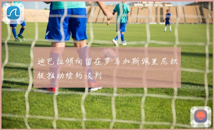 迪巴拉倾向留在罗马加斯佩里尼积极推动续约谈判