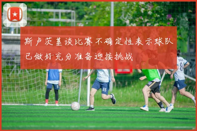 斯卢茨基谈比赛不确定性表示球队已做好充分准备迎接挑战