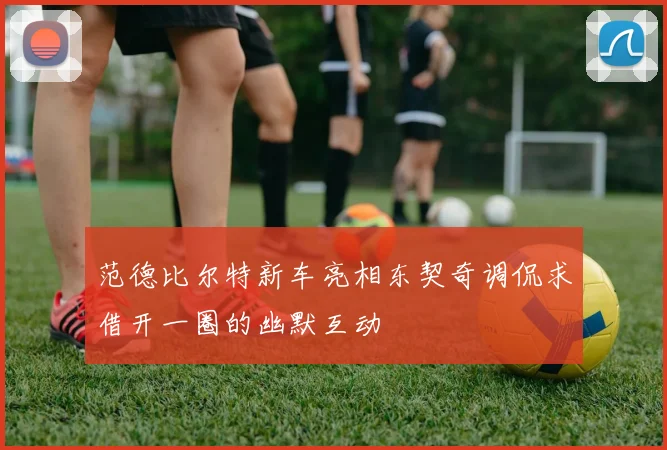 范德比尔特新车亮相东契奇调侃求借开一圈的幽默互动