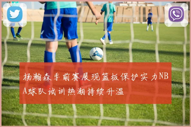 杨瀚森季前赛展现篮板保护实力NBA球队试训热潮持续升温