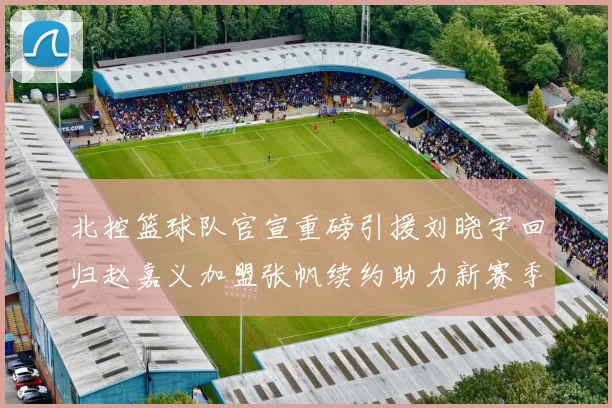 北控篮球队官宣重磅引援刘晓宇回归赵嘉义加盟张帆续约助力新赛季