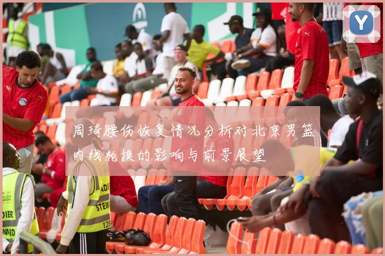 周琦腰伤恢复情况分析对北京男篮内线轮换的影响与前景展望